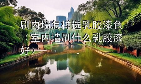 刷内墙怎样选乳胶漆色（室内墙刷什么乳胶漆好）
