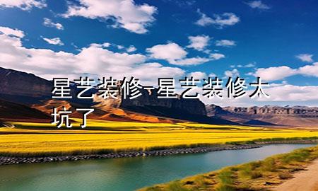 星艺装修-星艺装修太坑了
