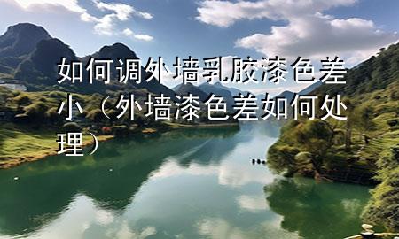 如何调外墙乳胶漆色差小（外墙漆色差如何处理）
