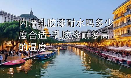 内墙乳胶漆耐水吗多少度合适-乳胶漆耐多高的温度