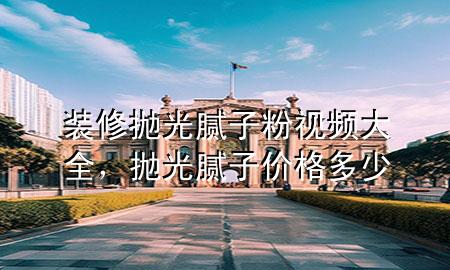 装修抛光腻子粉视频大全，抛光腻子价格多少