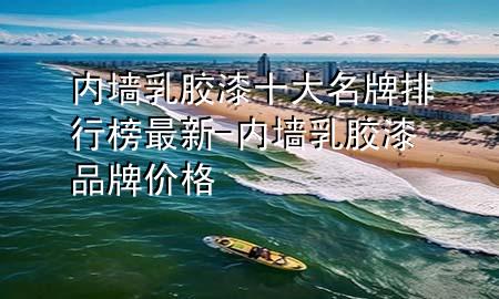 内墙乳胶漆十大名牌排行榜最新-内墙乳胶漆品牌价格