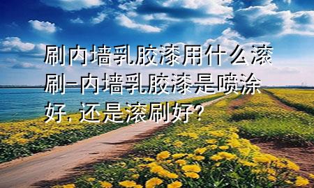 刷内墙乳胶漆用什么滚刷-内墙乳胶漆是喷涂好,还是滚刷好?