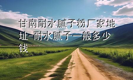 甘南耐水腻子粉厂家地址-耐水腻子一般多少钱