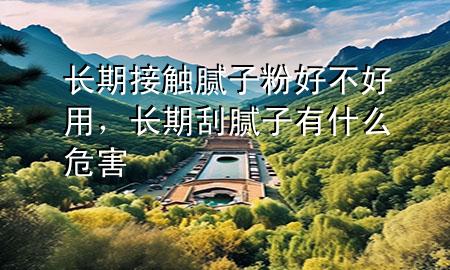长期接触腻子粉好不好用，长期刮腻子有什么危害