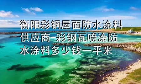 衡阳彩钢屋面防水涂料供应商-彩钢瓦喷涂防水涂料多少钱一平米