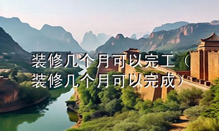 装修几个月可以完工（装修几个月可以完成）