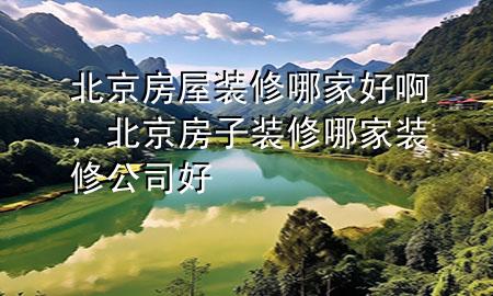 北京房屋装修哪家好啊，北京房子装修哪家装修公司好