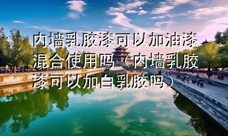 内墙乳胶漆可以加油漆混合使用吗（内墙乳胶漆可以加白乳胶吗）