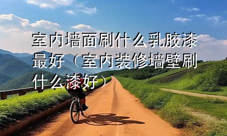 室内墙面刷什么乳胶漆最好（室内装修墙壁刷什么漆好）