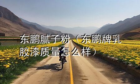 东鹏腻子粉（东鹏牌乳胶漆质量怎么样）
