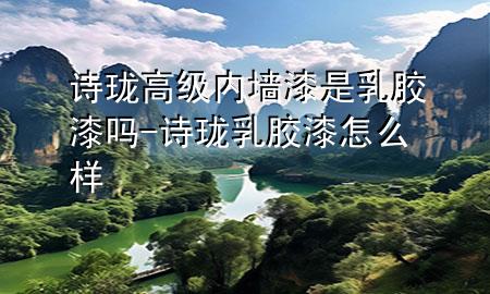 诗珑高级内墙漆是乳胶漆吗-诗珑乳胶漆怎么样