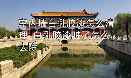 室内墙白乳胶漆怎么清理-白乳胶漆脏了怎么去除