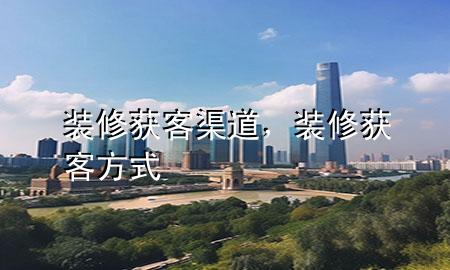 装修获客渠道，装修获客方式