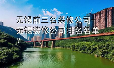 无锡前三名装修公司-无锡装修公司排名名单？