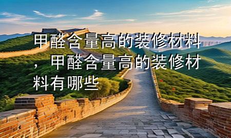 甲醛含量高的装修材料，甲醛含量高的装修材料有哪些