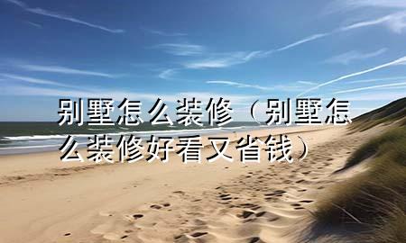 别墅怎么装修（别墅怎么装修好看又省钱）