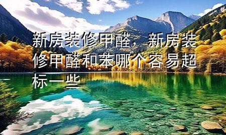 新房装修甲醛，新房装修甲醛和苯哪个容易超标一些