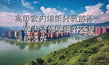 高级室内墙纸好乳胶漆，室内装修壁纸好还是乳胶漆好