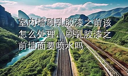 室内墙刷乳胶漆之前该怎么处理，刷乳胶漆之前墙面要喷水吗