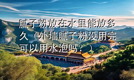 腻子粉放在水里能放多久（外墙腻子粉没用完可以用水泡吗？）