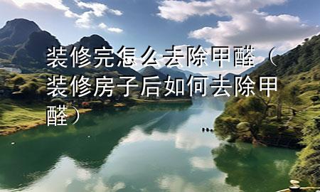 装修完怎么去除甲醛（装修房子后如何去除甲醛）