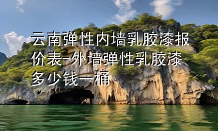 云南弹性内墙乳胶漆报价表-外墙弹性乳胶漆多少钱一桶