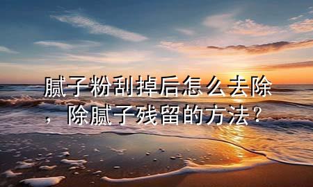 腻子粉刮掉后怎么去除，除腻子残留的方法？