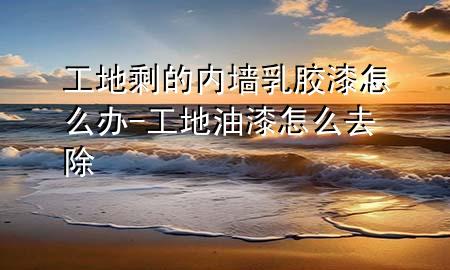 工地剩的内墙乳胶漆怎么办-工地油漆怎么去除