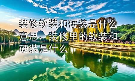 装修软装和硬装是什么意思，装修里的软装和硬装是什么