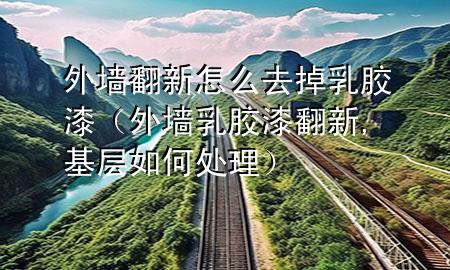 外墙翻新怎么去掉乳胶漆（外墙乳胶漆翻新,基层如何处理）
