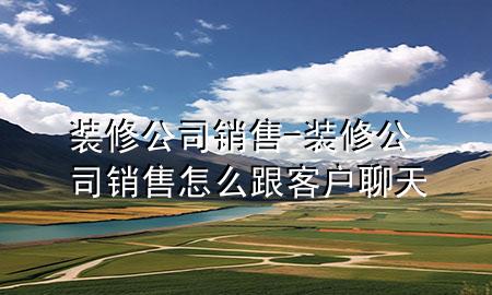 装修公司销售-装修公司销售怎么跟客户聊天