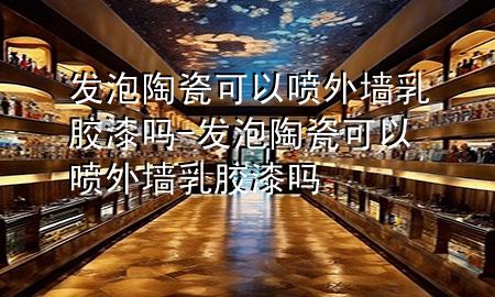 发泡陶瓷可以喷外墙乳胶漆吗-发泡陶瓷可以喷外墙乳胶漆吗