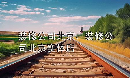 装修公司北京，装修公司北京实体店