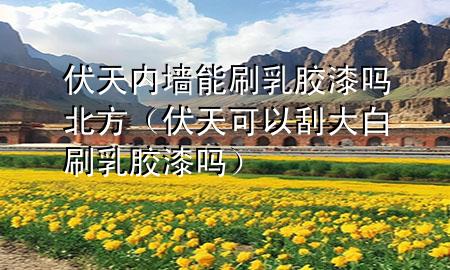 伏天内墙能刷乳胶漆吗北方（伏天可以刮大白刷乳胶漆吗）