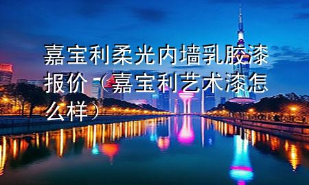 嘉宝利柔光内墙乳胶漆报价（嘉宝利艺术漆怎么样）
