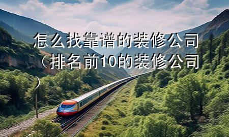 怎么找靠谱的装修公司（排名前10的装修公司）