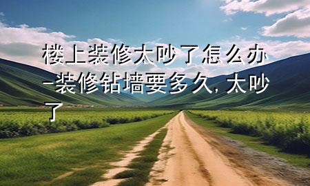 楼上装修太吵了怎么办-装修钻墙要多久,太吵了