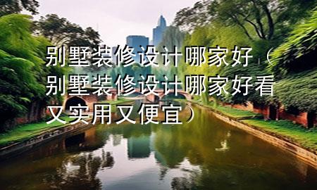 别墅装修设计哪家好（别墅装修设计哪家好看又实用又便宜）