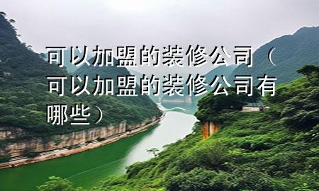 可以加盟的装修公司（可以加盟的装修公司有哪些）