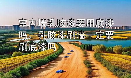 室内墙乳胶漆要用底漆吗，乳胶漆刷墙一定要刷底漆吗