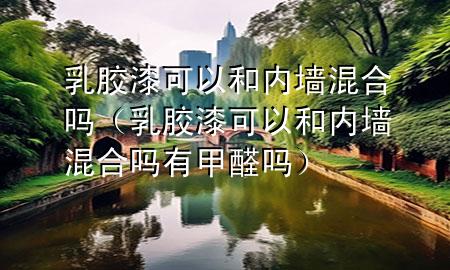 乳胶漆可以和内墙混合吗（乳胶漆可以和内墙混合吗有甲醛吗）