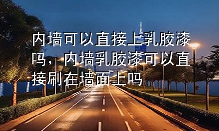 内墙可以直接上乳胶漆吗，内墙乳胶漆可以直接刷在墙面上吗