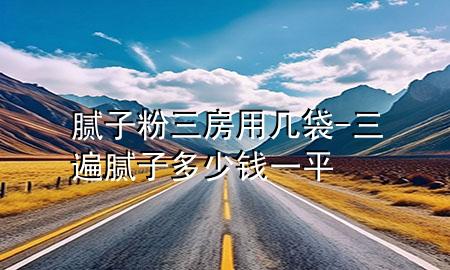 腻子粉三房用几袋-三遍腻子多少钱一平