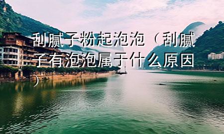 刮腻子粉起泡泡（刮腻子有泡泡属于什么原因）