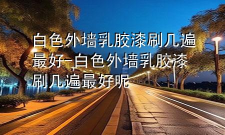 白色外墙乳胶漆刷几遍最好-白色外墙乳胶漆刷几遍最好呢