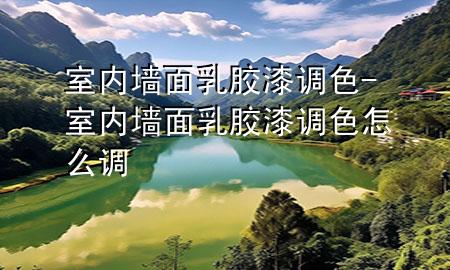 室内墙面乳胶漆调色-室内墙面乳胶漆调色怎么调
