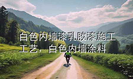 白色内墙漆乳胶漆施工工艺，白色内墙涂料