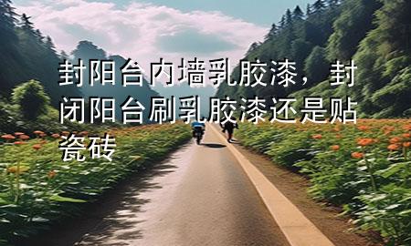 封阳台内墙乳胶漆，封闭阳台刷乳胶漆还是贴瓷砖