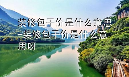 装修包干价是什么意思-装修包干价是什么意思呀